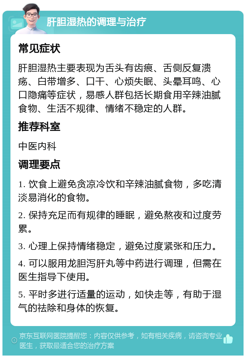 肝胆湿热的调理与治疗 常见症状 肝胆湿热主要表现为舌头有齿痕、舌侧反复溃疡、白带增多、口干、心烦失眠、头晕耳鸣、心口隐痛等症状，易感人群包括长期食用辛辣油腻食物、生活不规律、情绪不稳定的人群。 推荐科室 中医内科 调理要点 1. 饮食上避免贪凉冷饮和辛辣油腻食物，多吃清淡易消化的食物。 2. 保持充足而有规律的睡眠，避免熬夜和过度劳累。 3. 心理上保持情绪稳定，避免过度紧张和压力。 4. 可以服用龙胆泻肝丸等中药进行调理，但需在医生指导下使用。 5. 平时多进行适量的运动，如快走等，有助于湿气的祛除和身体的恢复。