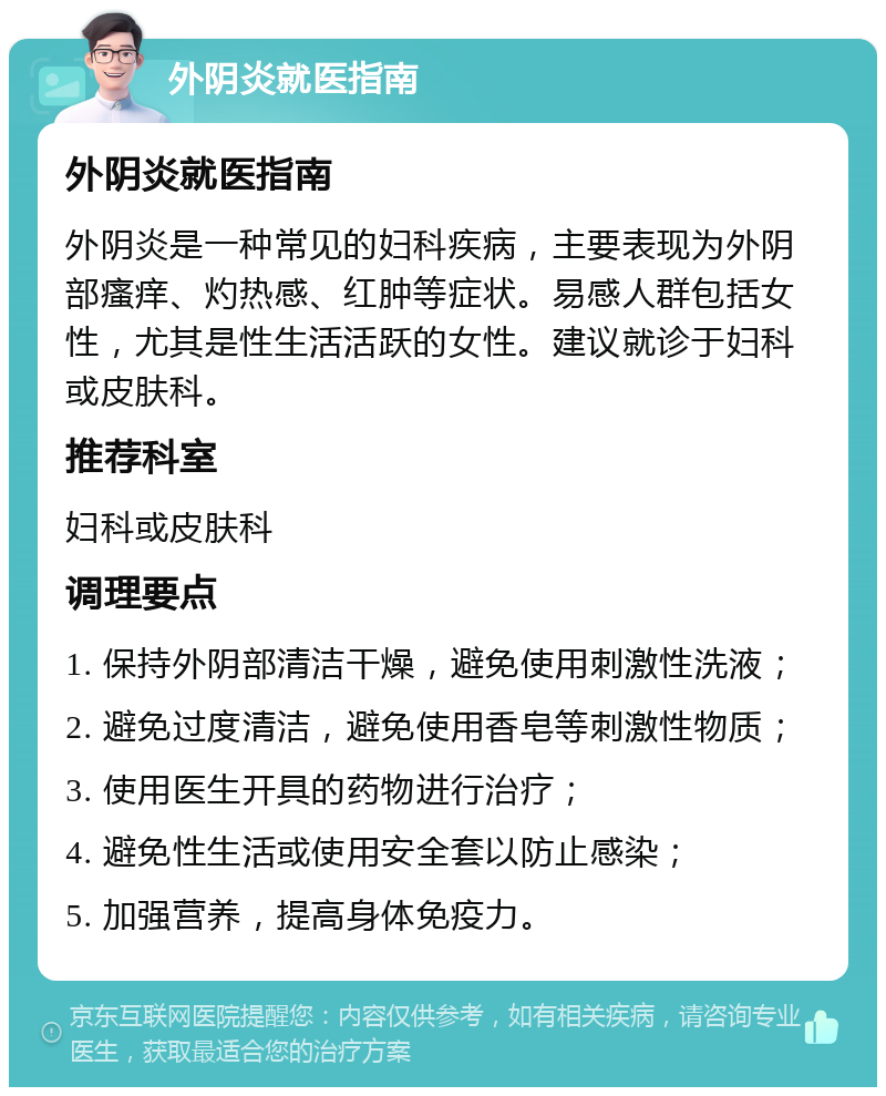 外阴炎就医指南 外阴炎就医指南 外阴炎是一种常见的妇科疾病，主要表现为外阴部瘙痒、灼热感、红肿等症状。易感人群包括女性，尤其是性生活活跃的女性。建议就诊于妇科或皮肤科。 推荐科室 妇科或皮肤科 调理要点 1. 保持外阴部清洁干燥，避免使用刺激性洗液； 2. 避免过度清洁，避免使用香皂等刺激性物质； 3. 使用医生开具的药物进行治疗； 4. 避免性生活或使用安全套以防止感染； 5. 加强营养，提高身体免疫力。