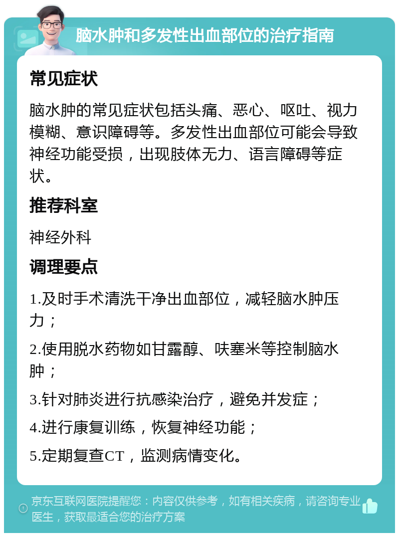 脑水肿和多发性出血部位的治疗指南 常见症状 脑水肿的常见症状包括头痛、恶心、呕吐、视力模糊、意识障碍等。多发性出血部位可能会导致神经功能受损，出现肢体无力、语言障碍等症状。 推荐科室 神经外科 调理要点 1.及时手术清洗干净出血部位，减轻脑水肿压力； 2.使用脱水药物如甘露醇、呋塞米等控制脑水肿； 3.针对肺炎进行抗感染治疗，避免并发症； 4.进行康复训练，恢复神经功能； 5.定期复查CT，监测病情变化。