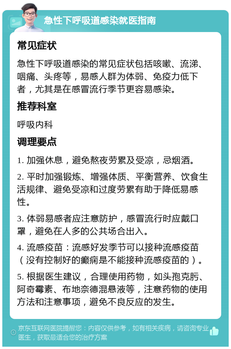 急性下呼吸道感染就医指南 常见症状 急性下呼吸道感染的常见症状包括咳嗽、流涕、咽痛、头疼等，易感人群为体弱、免疫力低下者，尤其是在感冒流行季节更容易感染。 推荐科室 呼吸内科 调理要点 1. 加强休息，避免熬夜劳累及受凉，忌烟酒。 2. 平时加强锻炼、增强体质、平衡营养、饮食生活规律、避免受凉和过度劳累有助于降低易感性。 3. 体弱易感者应注意防护，感冒流行时应戴口罩，避免在人多的公共场合出入。 4. 流感疫苗：流感好发季节可以接种流感疫苗（没有控制好的癫痫是不能接种流感疫苗的）。 5. 根据医生建议，合理使用药物，如头孢克肟、阿奇霉素、布地奈德混悬液等，注意药物的使用方法和注意事项，避免不良反应的发生。