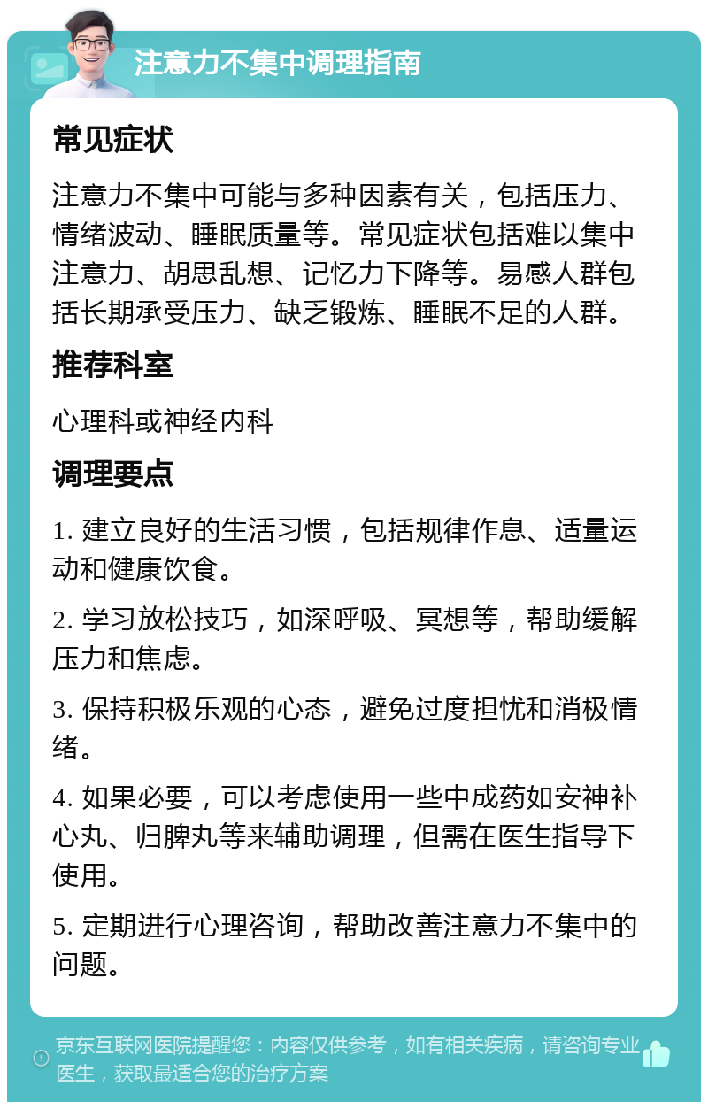 注意力不集中调理指南 常见症状 注意力不集中可能与多种因素有关，包括压力、情绪波动、睡眠质量等。常见症状包括难以集中注意力、胡思乱想、记忆力下降等。易感人群包括长期承受压力、缺乏锻炼、睡眠不足的人群。 推荐科室 心理科或神经内科 调理要点 1. 建立良好的生活习惯，包括规律作息、适量运动和健康饮食。 2. 学习放松技巧，如深呼吸、冥想等，帮助缓解压力和焦虑。 3. 保持积极乐观的心态，避免过度担忧和消极情绪。 4. 如果必要，可以考虑使用一些中成药如安神补心丸、归脾丸等来辅助调理，但需在医生指导下使用。 5. 定期进行心理咨询，帮助改善注意力不集中的问题。