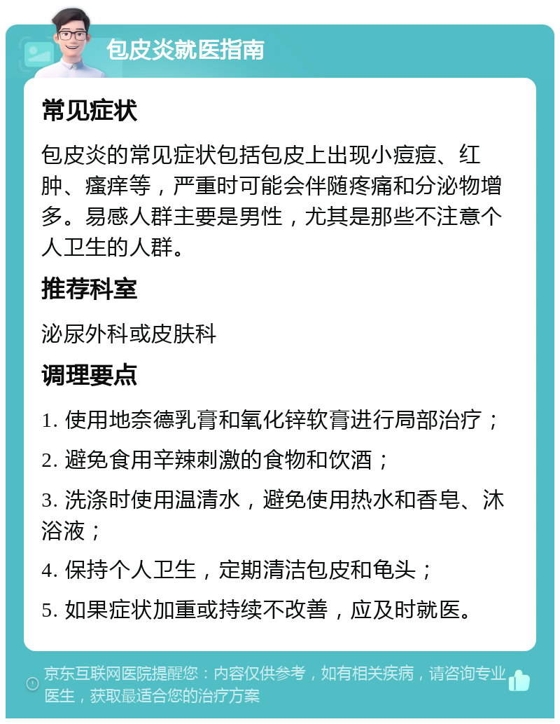 包皮炎就医指南 常见症状 包皮炎的常见症状包括包皮上出现小痘痘、红肿、瘙痒等，严重时可能会伴随疼痛和分泌物增多。易感人群主要是男性，尤其是那些不注意个人卫生的人群。 推荐科室 泌尿外科或皮肤科 调理要点 1. 使用地奈德乳膏和氧化锌软膏进行局部治疗； 2. 避免食用辛辣刺激的食物和饮酒； 3. 洗涤时使用温清水，避免使用热水和香皂、沐浴液； 4. 保持个人卫生，定期清洁包皮和龟头； 5. 如果症状加重或持续不改善，应及时就医。