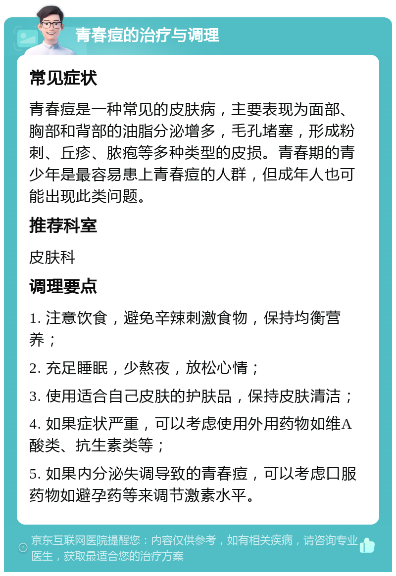 青春痘的治疗与调理 常见症状 青春痘是一种常见的皮肤病，主要表现为面部、胸部和背部的油脂分泌增多，毛孔堵塞，形成粉刺、丘疹、脓疱等多种类型的皮损。青春期的青少年是最容易患上青春痘的人群，但成年人也可能出现此类问题。 推荐科室 皮肤科 调理要点 1. 注意饮食，避免辛辣刺激食物，保持均衡营养； 2. 充足睡眠，少熬夜，放松心情； 3. 使用适合自己皮肤的护肤品，保持皮肤清洁； 4. 如果症状严重，可以考虑使用外用药物如维A酸类、抗生素类等； 5. 如果内分泌失调导致的青春痘，可以考虑口服药物如避孕药等来调节激素水平。