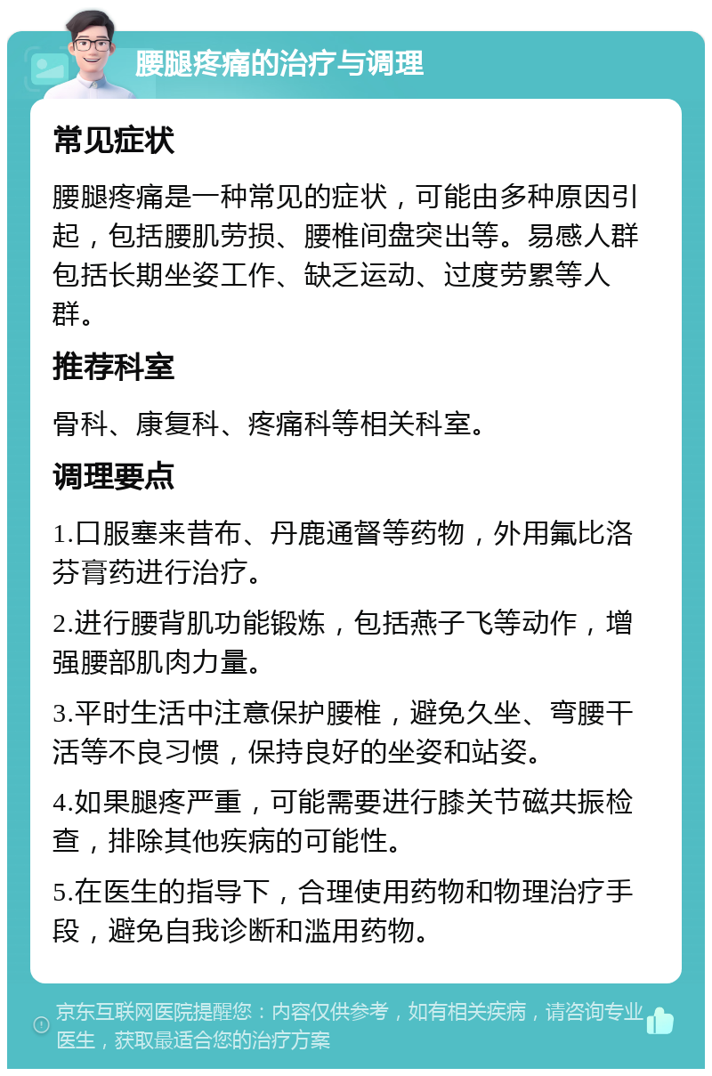 腰腿疼痛的治疗与调理 常见症状 腰腿疼痛是一种常见的症状，可能由多种原因引起，包括腰肌劳损、腰椎间盘突出等。易感人群包括长期坐姿工作、缺乏运动、过度劳累等人群。 推荐科室 骨科、康复科、疼痛科等相关科室。 调理要点 1.口服塞来昔布、丹鹿通督等药物，外用氟比洛芬膏药进行治疗。 2.进行腰背肌功能锻炼，包括燕子飞等动作，增强腰部肌肉力量。 3.平时生活中注意保护腰椎，避免久坐、弯腰干活等不良习惯，保持良好的坐姿和站姿。 4.如果腿疼严重，可能需要进行膝关节磁共振检查，排除其他疾病的可能性。 5.在医生的指导下，合理使用药物和物理治疗手段，避免自我诊断和滥用药物。