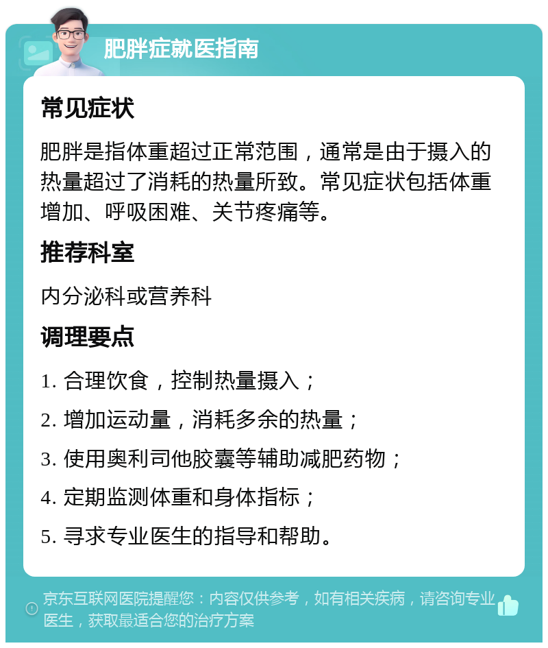 肥胖症就医指南 常见症状 肥胖是指体重超过正常范围，通常是由于摄入的热量超过了消耗的热量所致。常见症状包括体重增加、呼吸困难、关节疼痛等。 推荐科室 内分泌科或营养科 调理要点 1. 合理饮食，控制热量摄入； 2. 增加运动量，消耗多余的热量； 3. 使用奥利司他胶囊等辅助减肥药物； 4. 定期监测体重和身体指标； 5. 寻求专业医生的指导和帮助。