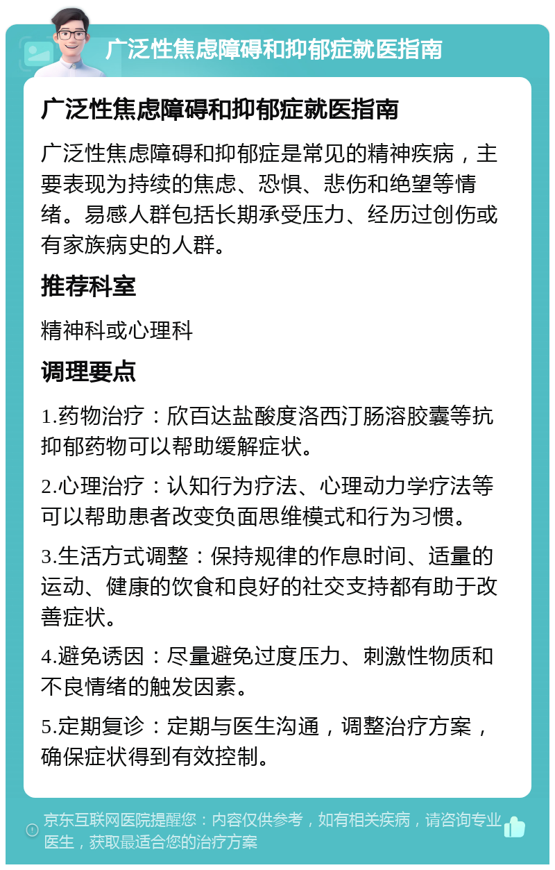 广泛性焦虑障碍和抑郁症就医指南 广泛性焦虑障碍和抑郁症就医指南 广泛性焦虑障碍和抑郁症是常见的精神疾病，主要表现为持续的焦虑、恐惧、悲伤和绝望等情绪。易感人群包括长期承受压力、经历过创伤或有家族病史的人群。 推荐科室 精神科或心理科 调理要点 1.药物治疗：欣百达盐酸度洛西汀肠溶胶囊等抗抑郁药物可以帮助缓解症状。 2.心理治疗：认知行为疗法、心理动力学疗法等可以帮助患者改变负面思维模式和行为习惯。 3.生活方式调整：保持规律的作息时间、适量的运动、健康的饮食和良好的社交支持都有助于改善症状。 4.避免诱因：尽量避免过度压力、刺激性物质和不良情绪的触发因素。 5.定期复诊：定期与医生沟通，调整治疗方案，确保症状得到有效控制。