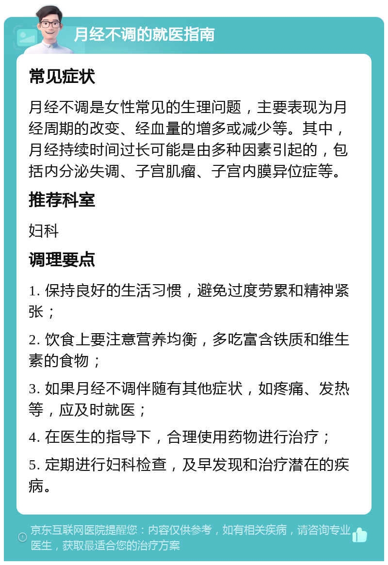 月经不调的就医指南 常见症状 月经不调是女性常见的生理问题，主要表现为月经周期的改变、经血量的增多或减少等。其中，月经持续时间过长可能是由多种因素引起的，包括内分泌失调、子宫肌瘤、子宫内膜异位症等。 推荐科室 妇科 调理要点 1. 保持良好的生活习惯，避免过度劳累和精神紧张； 2. 饮食上要注意营养均衡，多吃富含铁质和维生素的食物； 3. 如果月经不调伴随有其他症状，如疼痛、发热等，应及时就医； 4. 在医生的指导下，合理使用药物进行治疗； 5. 定期进行妇科检查，及早发现和治疗潜在的疾病。