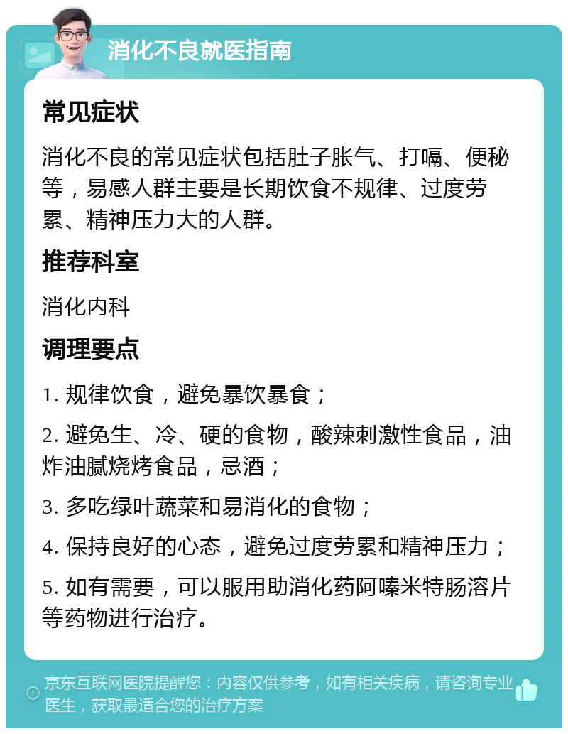 消化不良就医指南 常见症状 消化不良的常见症状包括肚子胀气、打嗝、便秘等，易感人群主要是长期饮食不规律、过度劳累、精神压力大的人群。 推荐科室 消化内科 调理要点 1. 规律饮食，避免暴饮暴食； 2. 避免生、冷、硬的食物，酸辣刺激性食品，油炸油腻烧烤食品，忌酒； 3. 多吃绿叶蔬菜和易消化的食物； 4. 保持良好的心态，避免过度劳累和精神压力； 5. 如有需要，可以服用助消化药阿嗪米特肠溶片等药物进行治疗。