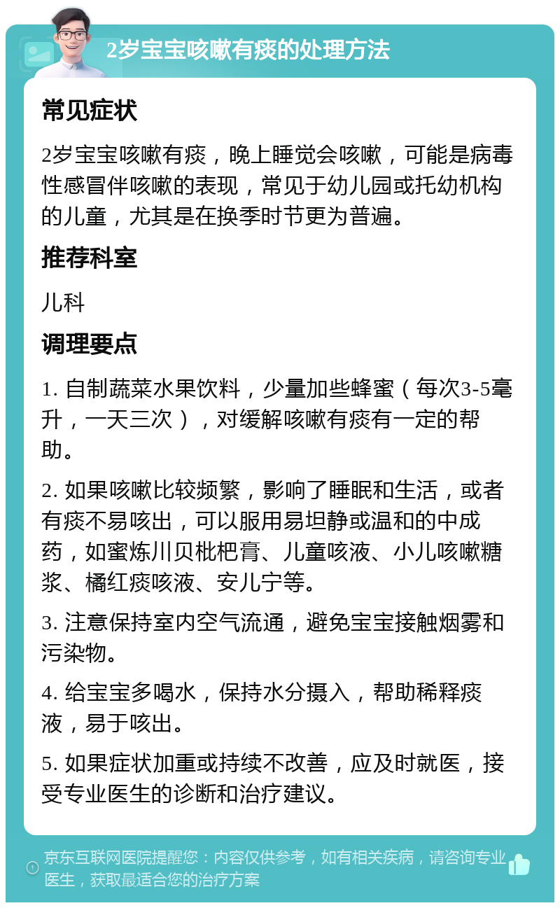 2岁宝宝咳嗽有痰的处理方法 常见症状 2岁宝宝咳嗽有痰，晚上睡觉会咳嗽，可能是病毒性感冒伴咳嗽的表现，常见于幼儿园或托幼机构的儿童，尤其是在换季时节更为普遍。 推荐科室 儿科 调理要点 1. 自制蔬菜水果饮料，少量加些蜂蜜（每次3-5毫升，一天三次），对缓解咳嗽有痰有一定的帮助。 2. 如果咳嗽比较频繁，影响了睡眠和生活，或者有痰不易咳出，可以服用易坦静或温和的中成药，如蜜炼川贝枇杷膏、儿童咳液、小儿咳嗽糖浆、橘红痰咳液、安儿宁等。 3. 注意保持室内空气流通，避免宝宝接触烟雾和污染物。 4. 给宝宝多喝水，保持水分摄入，帮助稀释痰液，易于咳出。 5. 如果症状加重或持续不改善，应及时就医，接受专业医生的诊断和治疗建议。