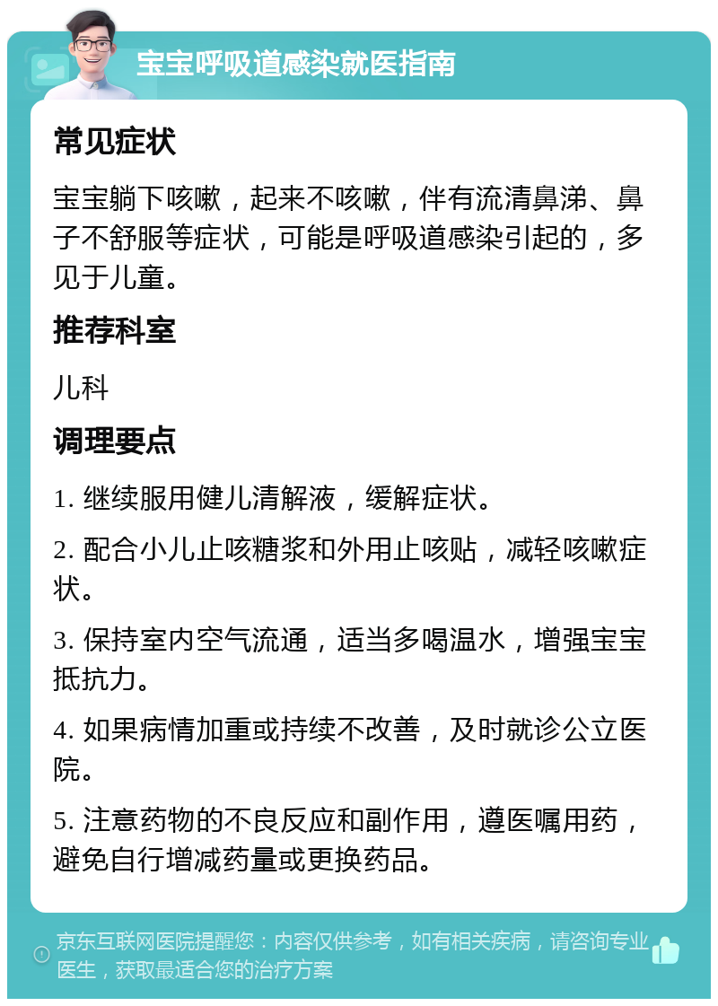 宝宝呼吸道感染就医指南 常见症状 宝宝躺下咳嗽，起来不咳嗽，伴有流清鼻涕、鼻子不舒服等症状，可能是呼吸道感染引起的，多见于儿童。 推荐科室 儿科 调理要点 1. 继续服用健儿清解液，缓解症状。 2. 配合小儿止咳糖浆和外用止咳贴，减轻咳嗽症状。 3. 保持室内空气流通，适当多喝温水，增强宝宝抵抗力。 4. 如果病情加重或持续不改善，及时就诊公立医院。 5. 注意药物的不良反应和副作用，遵医嘱用药，避免自行增减药量或更换药品。