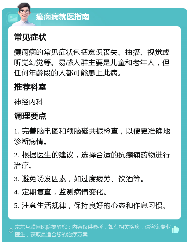 癫痫病就医指南 常见症状 癫痫病的常见症状包括意识丧失、抽搐、视觉或听觉幻觉等。易感人群主要是儿童和老年人，但任何年龄段的人都可能患上此病。 推荐科室 神经内科 调理要点 1. 完善脑电图和颅脑磁共振检查，以便更准确地诊断病情。 2. 根据医生的建议，选择合适的抗癫痫药物进行治疗。 3. 避免诱发因素，如过度疲劳、饮酒等。 4. 定期复查，监测病情变化。 5. 注意生活规律，保持良好的心态和作息习惯。