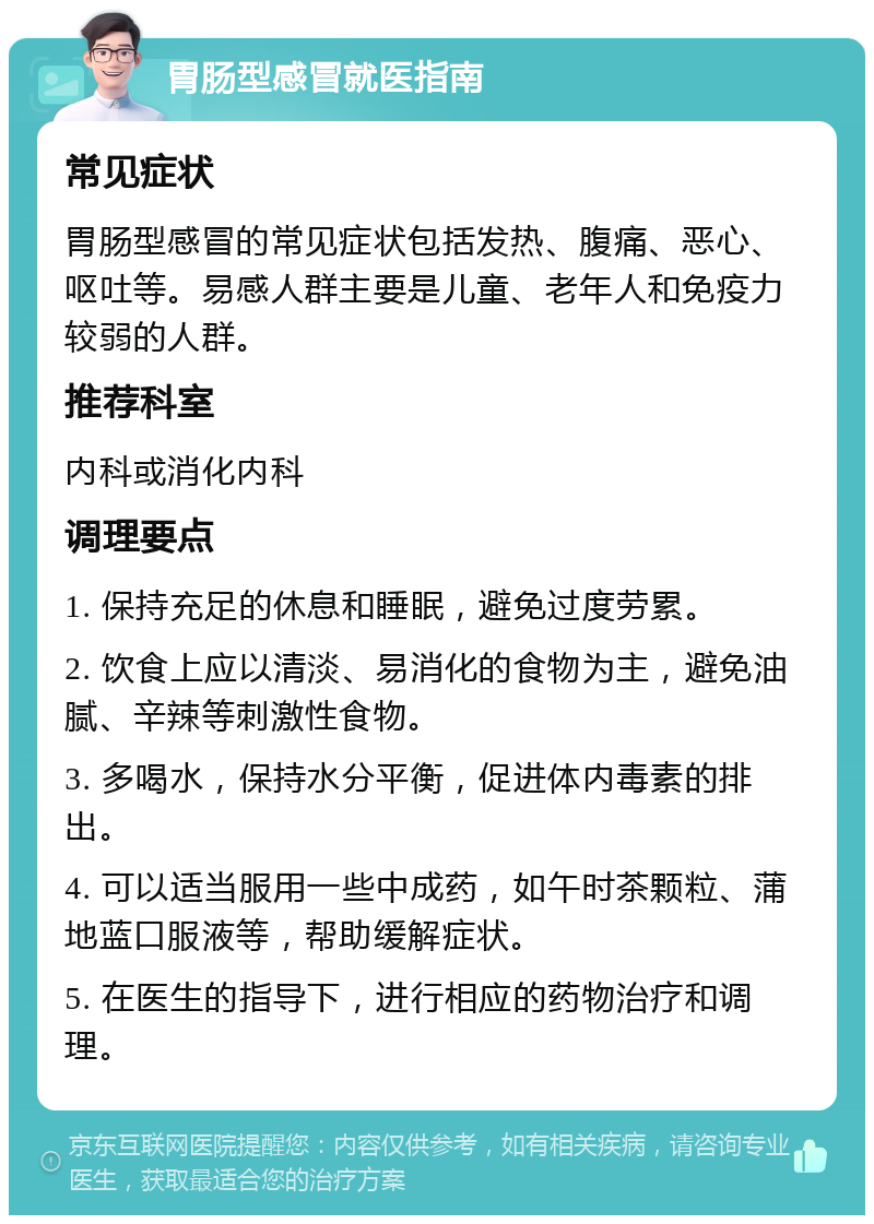 胃肠型感冒就医指南 常见症状 胃肠型感冒的常见症状包括发热、腹痛、恶心、呕吐等。易感人群主要是儿童、老年人和免疫力较弱的人群。 推荐科室 内科或消化内科 调理要点 1. 保持充足的休息和睡眠，避免过度劳累。 2. 饮食上应以清淡、易消化的食物为主，避免油腻、辛辣等刺激性食物。 3. 多喝水，保持水分平衡，促进体内毒素的排出。 4. 可以适当服用一些中成药，如午时茶颗粒、蒲地蓝口服液等，帮助缓解症状。 5. 在医生的指导下，进行相应的药物治疗和调理。