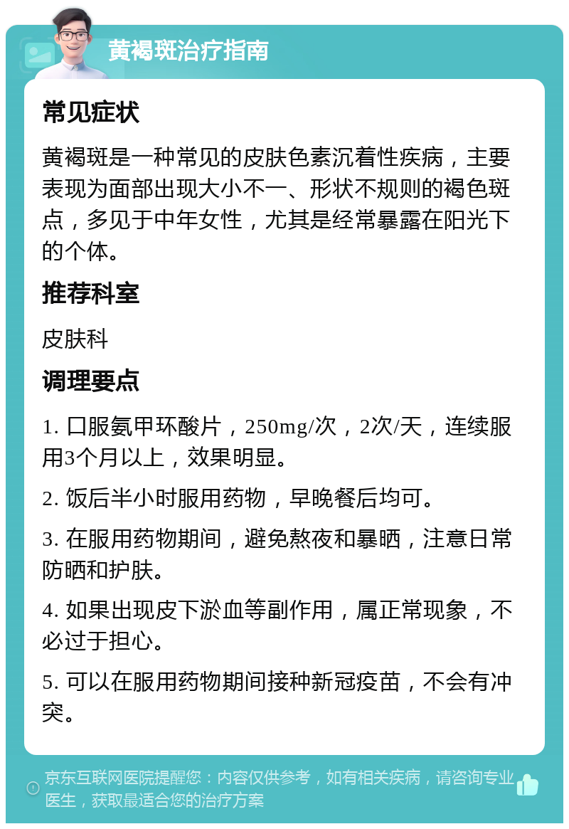 黄褐斑治疗指南 常见症状 黄褐斑是一种常见的皮肤色素沉着性疾病，主要表现为面部出现大小不一、形状不规则的褐色斑点，多见于中年女性，尤其是经常暴露在阳光下的个体。 推荐科室 皮肤科 调理要点 1. 口服氨甲环酸片，250mg/次，2次/天，连续服用3个月以上，效果明显。 2. 饭后半小时服用药物，早晚餐后均可。 3. 在服用药物期间，避免熬夜和暴晒，注意日常防晒和护肤。 4. 如果出现皮下淤血等副作用，属正常现象，不必过于担心。 5. 可以在服用药物期间接种新冠疫苗，不会有冲突。