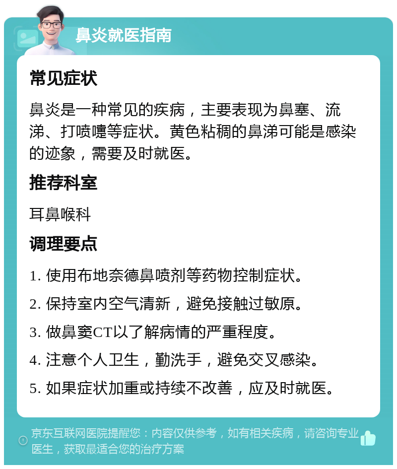 鼻炎就医指南 常见症状 鼻炎是一种常见的疾病，主要表现为鼻塞、流涕、打喷嚏等症状。黄色粘稠的鼻涕可能是感染的迹象，需要及时就医。 推荐科室 耳鼻喉科 调理要点 1. 使用布地奈德鼻喷剂等药物控制症状。 2. 保持室内空气清新，避免接触过敏原。 3. 做鼻窦CT以了解病情的严重程度。 4. 注意个人卫生，勤洗手，避免交叉感染。 5. 如果症状加重或持续不改善，应及时就医。