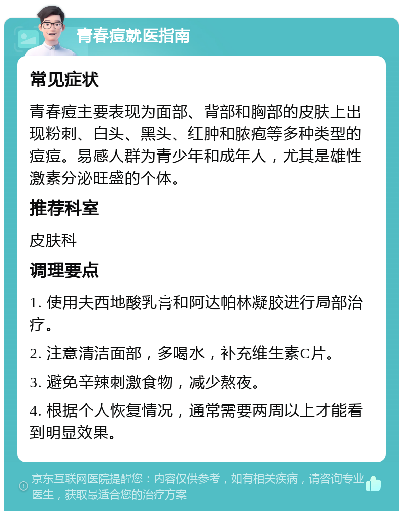 青春痘就医指南 常见症状 青春痘主要表现为面部、背部和胸部的皮肤上出现粉刺、白头、黑头、红肿和脓疱等多种类型的痘痘。易感人群为青少年和成年人，尤其是雄性激素分泌旺盛的个体。 推荐科室 皮肤科 调理要点 1. 使用夫西地酸乳膏和阿达帕林凝胶进行局部治疗。 2. 注意清洁面部，多喝水，补充维生素C片。 3. 避免辛辣刺激食物，减少熬夜。 4. 根据个人恢复情况，通常需要两周以上才能看到明显效果。