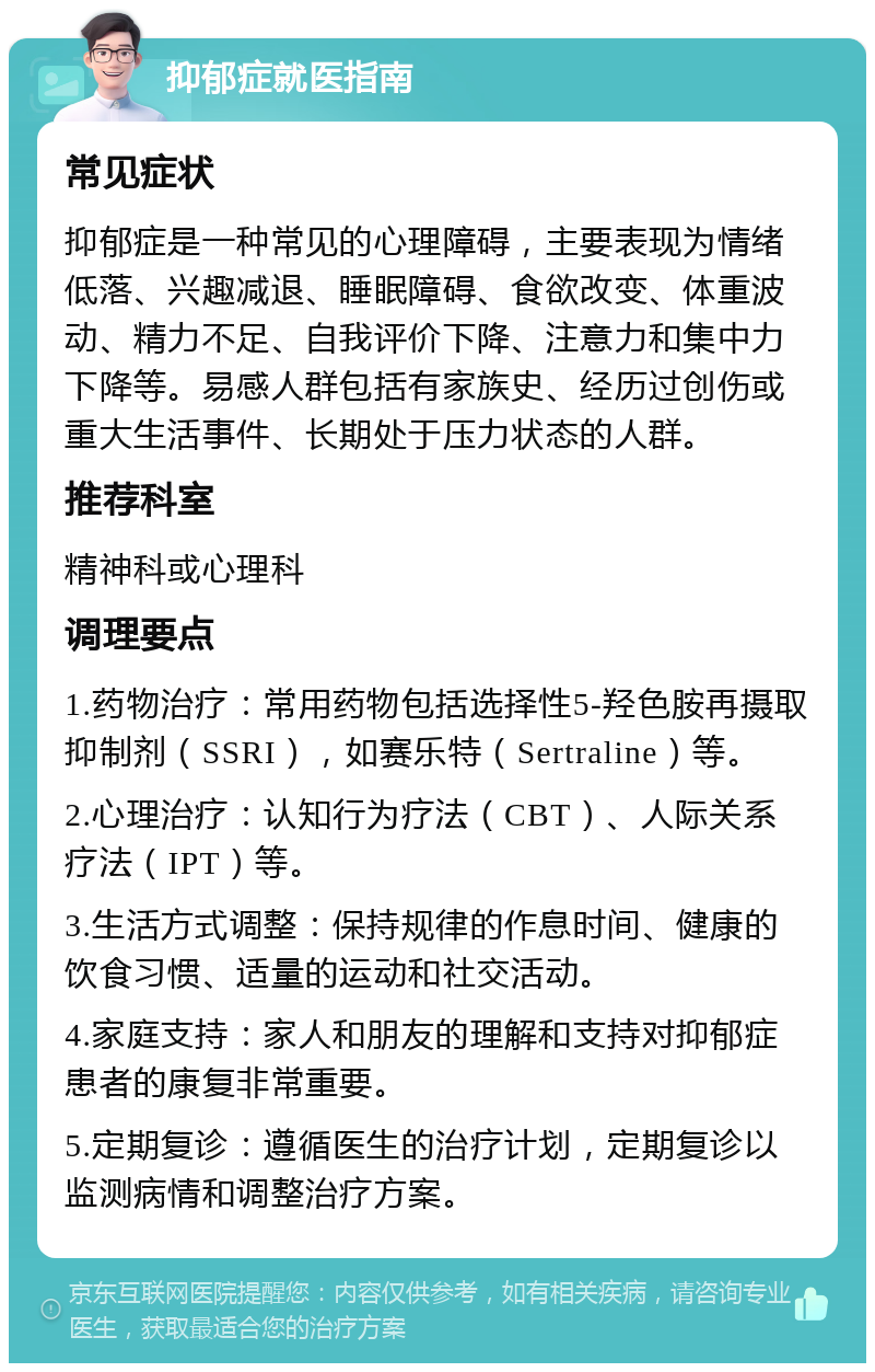 抑郁症就医指南 常见症状 抑郁症是一种常见的心理障碍，主要表现为情绪低落、兴趣减退、睡眠障碍、食欲改变、体重波动、精力不足、自我评价下降、注意力和集中力下降等。易感人群包括有家族史、经历过创伤或重大生活事件、长期处于压力状态的人群。 推荐科室 精神科或心理科 调理要点 1.药物治疗：常用药物包括选择性5-羟色胺再摄取抑制剂（SSRI），如赛乐特（Sertraline）等。 2.心理治疗：认知行为疗法（CBT）、人际关系疗法（IPT）等。 3.生活方式调整：保持规律的作息时间、健康的饮食习惯、适量的运动和社交活动。 4.家庭支持：家人和朋友的理解和支持对抑郁症患者的康复非常重要。 5.定期复诊：遵循医生的治疗计划，定期复诊以监测病情和调整治疗方案。