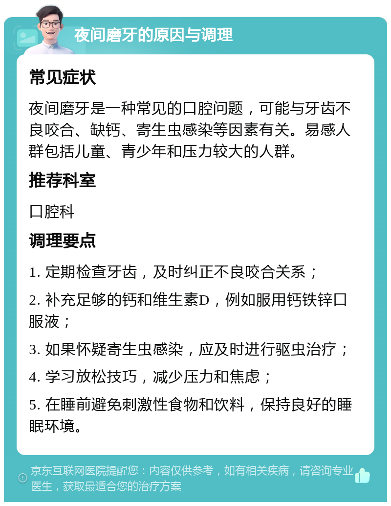 夜间磨牙的原因与调理 常见症状 夜间磨牙是一种常见的口腔问题，可能与牙齿不良咬合、缺钙、寄生虫感染等因素有关。易感人群包括儿童、青少年和压力较大的人群。 推荐科室 口腔科 调理要点 1. 定期检查牙齿，及时纠正不良咬合关系； 2. 补充足够的钙和维生素D，例如服用钙铁锌口服液； 3. 如果怀疑寄生虫感染，应及时进行驱虫治疗； 4. 学习放松技巧，减少压力和焦虑； 5. 在睡前避免刺激性食物和饮料，保持良好的睡眠环境。