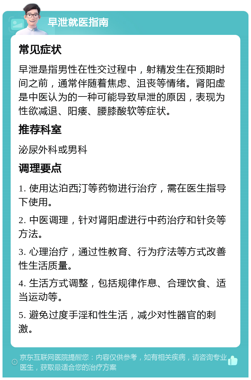 早泄就医指南 常见症状 早泄是指男性在性交过程中，射精发生在预期时间之前，通常伴随着焦虑、沮丧等情绪。肾阳虚是中医认为的一种可能导致早泄的原因，表现为性欲减退、阳痿、腰膝酸软等症状。 推荐科室 泌尿外科或男科 调理要点 1. 使用达泊西汀等药物进行治疗，需在医生指导下使用。 2. 中医调理，针对肾阳虚进行中药治疗和针灸等方法。 3. 心理治疗，通过性教育、行为疗法等方式改善性生活质量。 4. 生活方式调整，包括规律作息、合理饮食、适当运动等。 5. 避免过度手淫和性生活，减少对性器官的刺激。