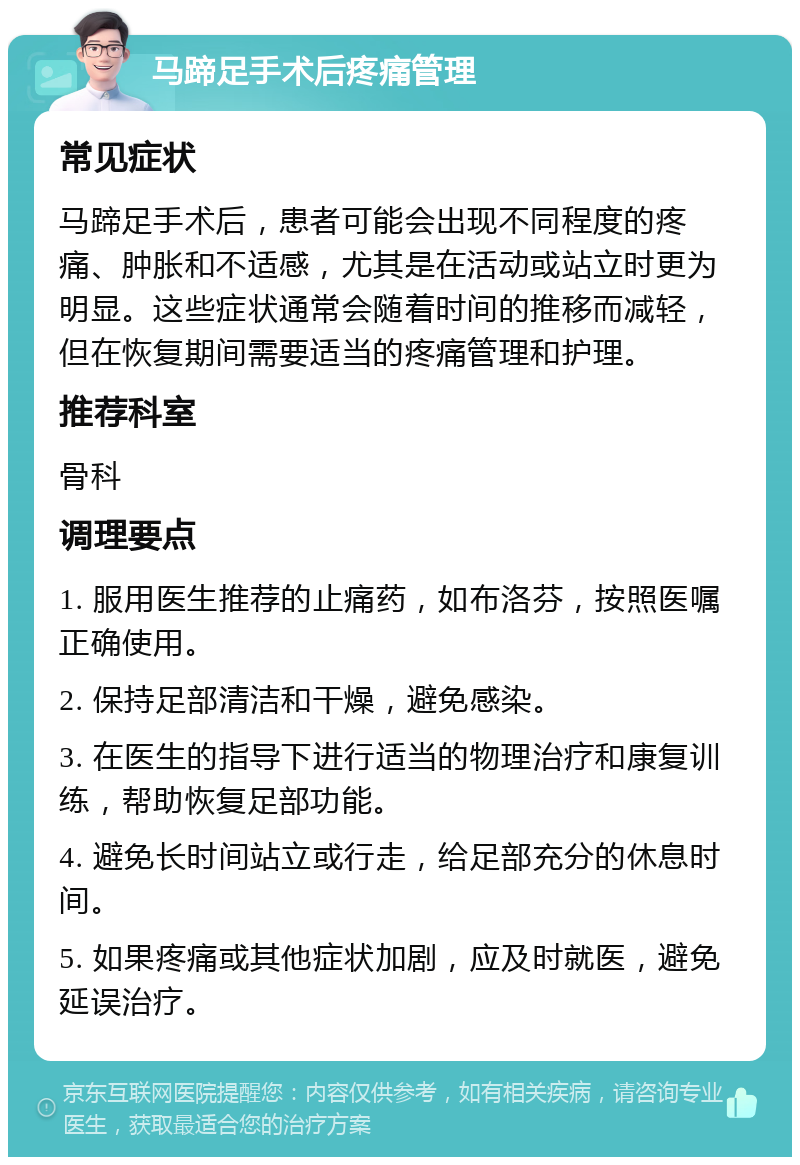 马蹄足手术后疼痛管理 常见症状 马蹄足手术后，患者可能会出现不同程度的疼痛、肿胀和不适感，尤其是在活动或站立时更为明显。这些症状通常会随着时间的推移而减轻，但在恢复期间需要适当的疼痛管理和护理。 推荐科室 骨科 调理要点 1. 服用医生推荐的止痛药，如布洛芬，按照医嘱正确使用。 2. 保持足部清洁和干燥，避免感染。 3. 在医生的指导下进行适当的物理治疗和康复训练，帮助恢复足部功能。 4. 避免长时间站立或行走，给足部充分的休息时间。 5. 如果疼痛或其他症状加剧，应及时就医，避免延误治疗。