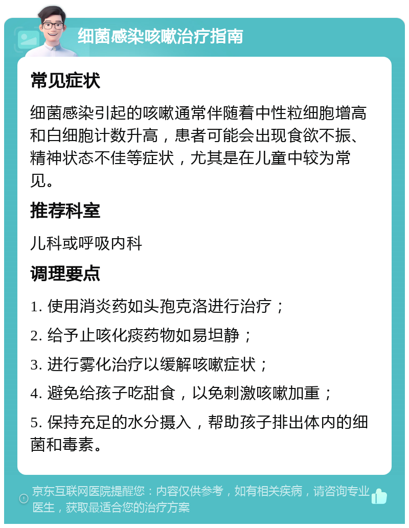 细菌感染咳嗽治疗指南 常见症状 细菌感染引起的咳嗽通常伴随着中性粒细胞增高和白细胞计数升高，患者可能会出现食欲不振、精神状态不佳等症状，尤其是在儿童中较为常见。 推荐科室 儿科或呼吸内科 调理要点 1. 使用消炎药如头孢克洛进行治疗； 2. 给予止咳化痰药物如易坦静； 3. 进行雾化治疗以缓解咳嗽症状； 4. 避免给孩子吃甜食，以免刺激咳嗽加重； 5. 保持充足的水分摄入，帮助孩子排出体内的细菌和毒素。