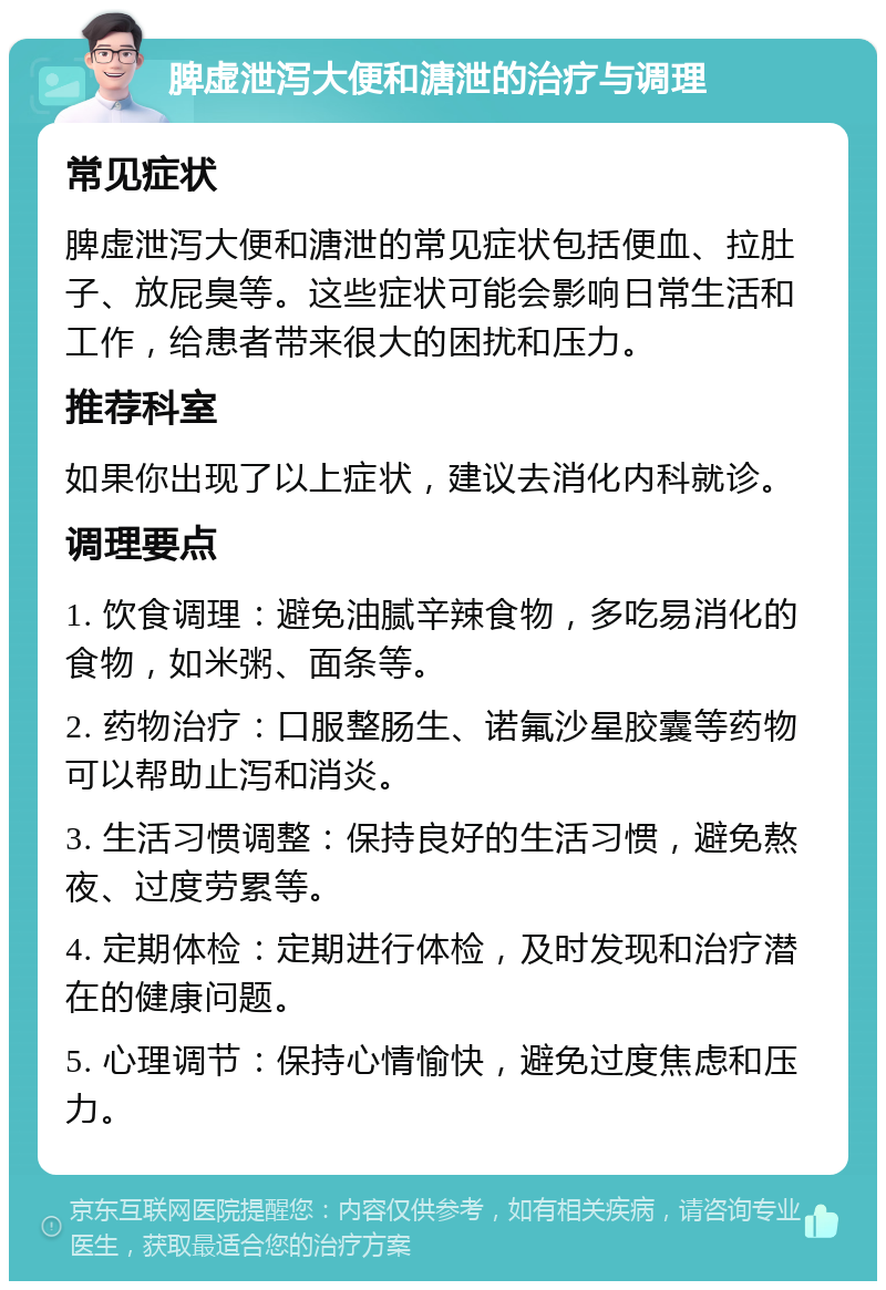 脾虚泄泻大便和溏泄的治疗与调理 常见症状 脾虚泄泻大便和溏泄的常见症状包括便血、拉肚子、放屁臭等。这些症状可能会影响日常生活和工作，给患者带来很大的困扰和压力。 推荐科室 如果你出现了以上症状，建议去消化内科就诊。 调理要点 1. 饮食调理：避免油腻辛辣食物，多吃易消化的食物，如米粥、面条等。 2. 药物治疗：口服整肠生、诺氟沙星胶囊等药物可以帮助止泻和消炎。 3. 生活习惯调整：保持良好的生活习惯，避免熬夜、过度劳累等。 4. 定期体检：定期进行体检，及时发现和治疗潜在的健康问题。 5. 心理调节：保持心情愉快，避免过度焦虑和压力。