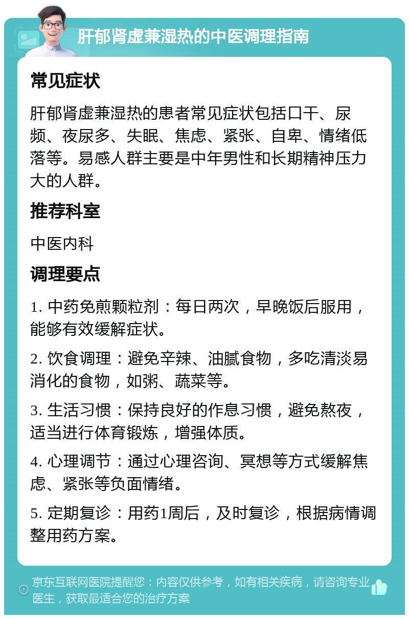 肝郁肾虚兼湿热的中医调理指南 常见症状 肝郁肾虚兼湿热的患者常见症状包括口干、尿频、夜尿多、失眠、焦虑、紧张、自卑、情绪低落等。易感人群主要是中年男性和长期精神压力大的人群。 推荐科室 中医内科 调理要点 1. 中药免煎颗粒剂：每日两次，早晚饭后服用，能够有效缓解症状。 2. 饮食调理：避免辛辣、油腻食物，多吃清淡易消化的食物，如粥、蔬菜等。 3. 生活习惯：保持良好的作息习惯，避免熬夜，适当进行体育锻炼，增强体质。 4. 心理调节：通过心理咨询、冥想等方式缓解焦虑、紧张等负面情绪。 5. 定期复诊：用药1周后，及时复诊，根据病情调整用药方案。