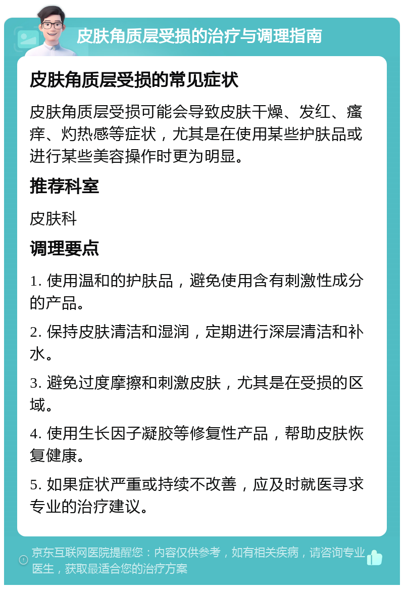 皮肤角质层受损的治疗与调理指南 皮肤角质层受损的常见症状 皮肤角质层受损可能会导致皮肤干燥、发红、瘙痒、灼热感等症状，尤其是在使用某些护肤品或进行某些美容操作时更为明显。 推荐科室 皮肤科 调理要点 1. 使用温和的护肤品，避免使用含有刺激性成分的产品。 2. 保持皮肤清洁和湿润，定期进行深层清洁和补水。 3. 避免过度摩擦和刺激皮肤，尤其是在受损的区域。 4. 使用生长因子凝胶等修复性产品，帮助皮肤恢复健康。 5. 如果症状严重或持续不改善，应及时就医寻求专业的治疗建议。