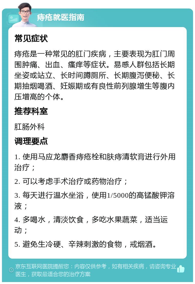 痔疮就医指南 常见症状 痔疮是一种常见的肛门疾病，主要表现为肛门周围肿痛、出血、瘙痒等症状。易感人群包括长期坐姿或站立、长时间蹲厕所、长期腹泻便秘、长期抽烟喝酒、妊娠期或有良性前列腺增生等腹内压增高的个体。 推荐科室 肛肠外科 调理要点 1. 使用马应龙麝香痔疮栓和肤痔清软膏进行外用治疗； 2. 可以考虑手术治疗或药物治疗； 3. 每天进行温水坐浴，使用1/5000的高锰酸钾溶液； 4. 多喝水，清淡饮食，多吃水果蔬菜，适当运动； 5. 避免生冷硬、辛辣刺激的食物，戒烟酒。