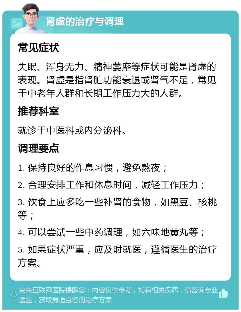 肾虚的治疗与调理 常见症状 失眠、浑身无力、精神萎靡等症状可能是肾虚的表现。肾虚是指肾脏功能衰退或肾气不足，常见于中老年人群和长期工作压力大的人群。 推荐科室 就诊于中医科或内分泌科。 调理要点 1. 保持良好的作息习惯，避免熬夜； 2. 合理安排工作和休息时间，减轻工作压力； 3. 饮食上应多吃一些补肾的食物，如黑豆、核桃等； 4. 可以尝试一些中药调理，如六味地黄丸等； 5. 如果症状严重，应及时就医，遵循医生的治疗方案。