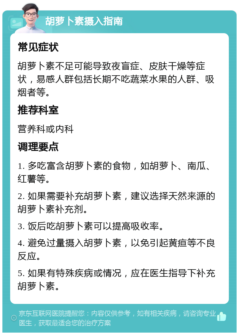 胡萝卜素摄入指南 常见症状 胡萝卜素不足可能导致夜盲症、皮肤干燥等症状，易感人群包括长期不吃蔬菜水果的人群、吸烟者等。 推荐科室 营养科或内科 调理要点 1. 多吃富含胡萝卜素的食物，如胡萝卜、南瓜、红薯等。 2. 如果需要补充胡萝卜素，建议选择天然来源的胡萝卜素补充剂。 3. 饭后吃胡萝卜素可以提高吸收率。 4. 避免过量摄入胡萝卜素，以免引起黄疸等不良反应。 5. 如果有特殊疾病或情况，应在医生指导下补充胡萝卜素。