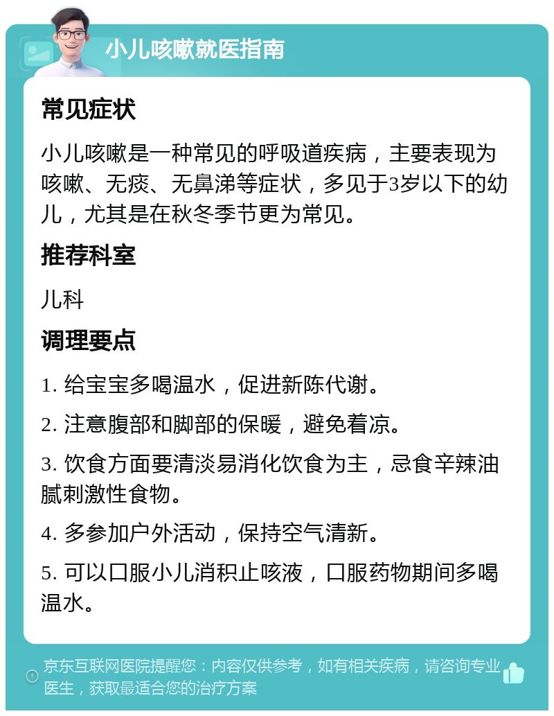 小儿咳嗽就医指南 常见症状 小儿咳嗽是一种常见的呼吸道疾病，主要表现为咳嗽、无痰、无鼻涕等症状，多见于3岁以下的幼儿，尤其是在秋冬季节更为常见。 推荐科室 儿科 调理要点 1. 给宝宝多喝温水，促进新陈代谢。 2. 注意腹部和脚部的保暖，避免着凉。 3. 饮食方面要清淡易消化饮食为主，忌食辛辣油腻刺激性食物。 4. 多参加户外活动，保持空气清新。 5. 可以口服小儿消积止咳液，口服药物期间多喝温水。