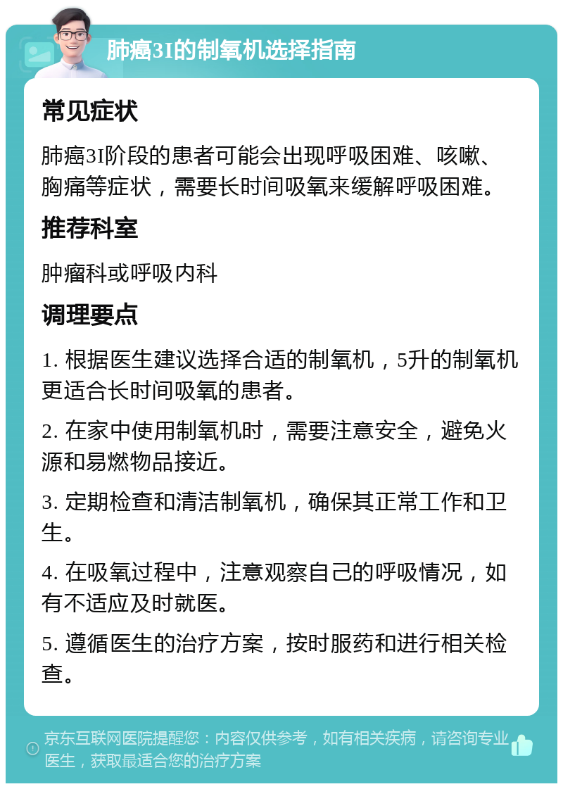 肺癌3I的制氧机选择指南 常见症状 肺癌3I阶段的患者可能会出现呼吸困难、咳嗽、胸痛等症状，需要长时间吸氧来缓解呼吸困难。 推荐科室 肿瘤科或呼吸内科 调理要点 1. 根据医生建议选择合适的制氧机，5升的制氧机更适合长时间吸氧的患者。 2. 在家中使用制氧机时，需要注意安全，避免火源和易燃物品接近。 3. 定期检查和清洁制氧机，确保其正常工作和卫生。 4. 在吸氧过程中，注意观察自己的呼吸情况，如有不适应及时就医。 5. 遵循医生的治疗方案，按时服药和进行相关检查。