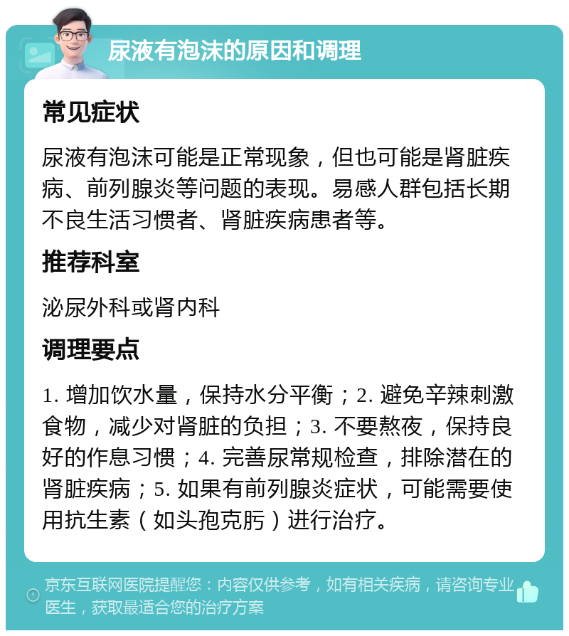 尿液有泡沫的原因和调理 常见症状 尿液有泡沫可能是正常现象，但也可能是肾脏疾病、前列腺炎等问题的表现。易感人群包括长期不良生活习惯者、肾脏疾病患者等。 推荐科室 泌尿外科或肾内科 调理要点 1. 增加饮水量，保持水分平衡；2. 避免辛辣刺激食物，减少对肾脏的负担；3. 不要熬夜，保持良好的作息习惯；4. 完善尿常规检查，排除潜在的肾脏疾病；5. 如果有前列腺炎症状，可能需要使用抗生素（如头孢克肟）进行治疗。