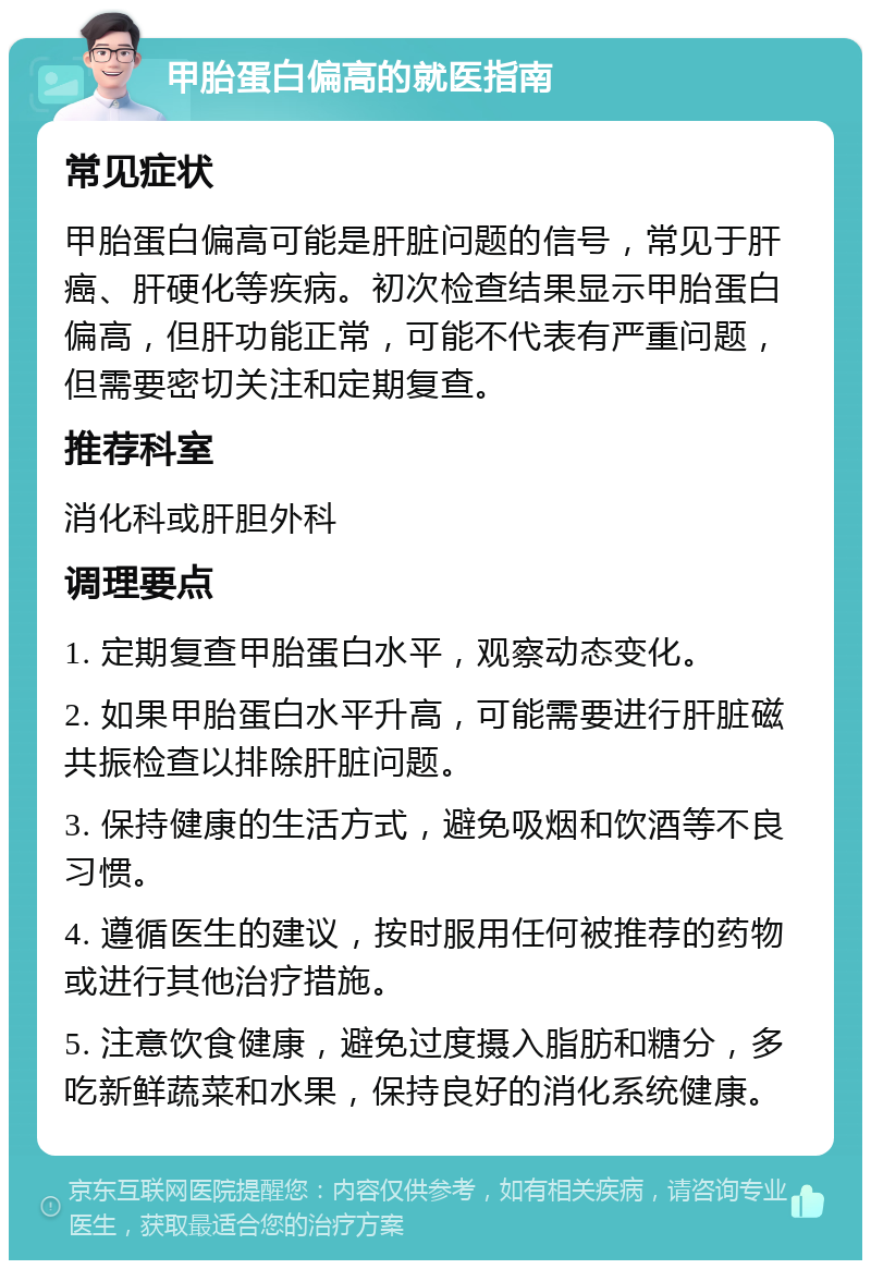 甲胎蛋白偏高的就医指南 常见症状 甲胎蛋白偏高可能是肝脏问题的信号，常见于肝癌、肝硬化等疾病。初次检查结果显示甲胎蛋白偏高，但肝功能正常，可能不代表有严重问题，但需要密切关注和定期复查。 推荐科室 消化科或肝胆外科 调理要点 1. 定期复查甲胎蛋白水平，观察动态变化。 2. 如果甲胎蛋白水平升高，可能需要进行肝脏磁共振检查以排除肝脏问题。 3. 保持健康的生活方式，避免吸烟和饮酒等不良习惯。 4. 遵循医生的建议，按时服用任何被推荐的药物或进行其他治疗措施。 5. 注意饮食健康，避免过度摄入脂肪和糖分，多吃新鲜蔬菜和水果，保持良好的消化系统健康。