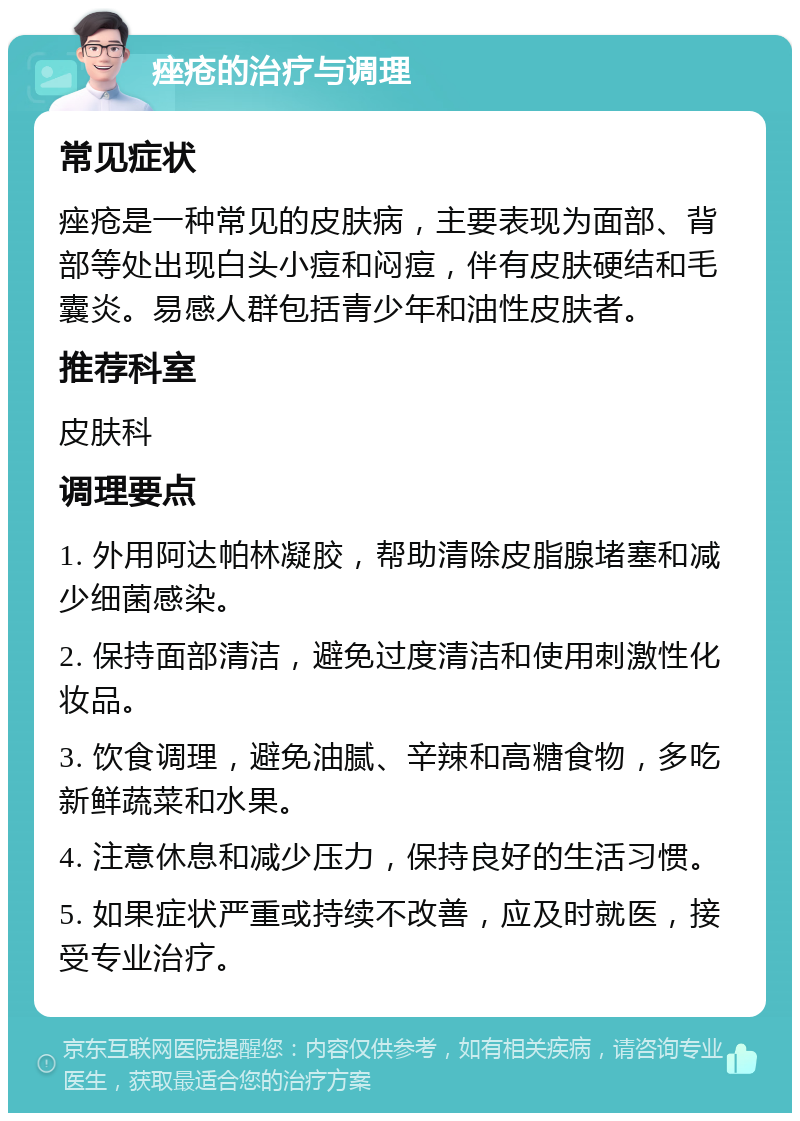 痤疮的治疗与调理 常见症状 痤疮是一种常见的皮肤病，主要表现为面部、背部等处出现白头小痘和闷痘，伴有皮肤硬结和毛囊炎。易感人群包括青少年和油性皮肤者。 推荐科室 皮肤科 调理要点 1. 外用阿达帕林凝胶，帮助清除皮脂腺堵塞和减少细菌感染。 2. 保持面部清洁，避免过度清洁和使用刺激性化妆品。 3. 饮食调理，避免油腻、辛辣和高糖食物，多吃新鲜蔬菜和水果。 4. 注意休息和减少压力，保持良好的生活习惯。 5. 如果症状严重或持续不改善，应及时就医，接受专业治疗。