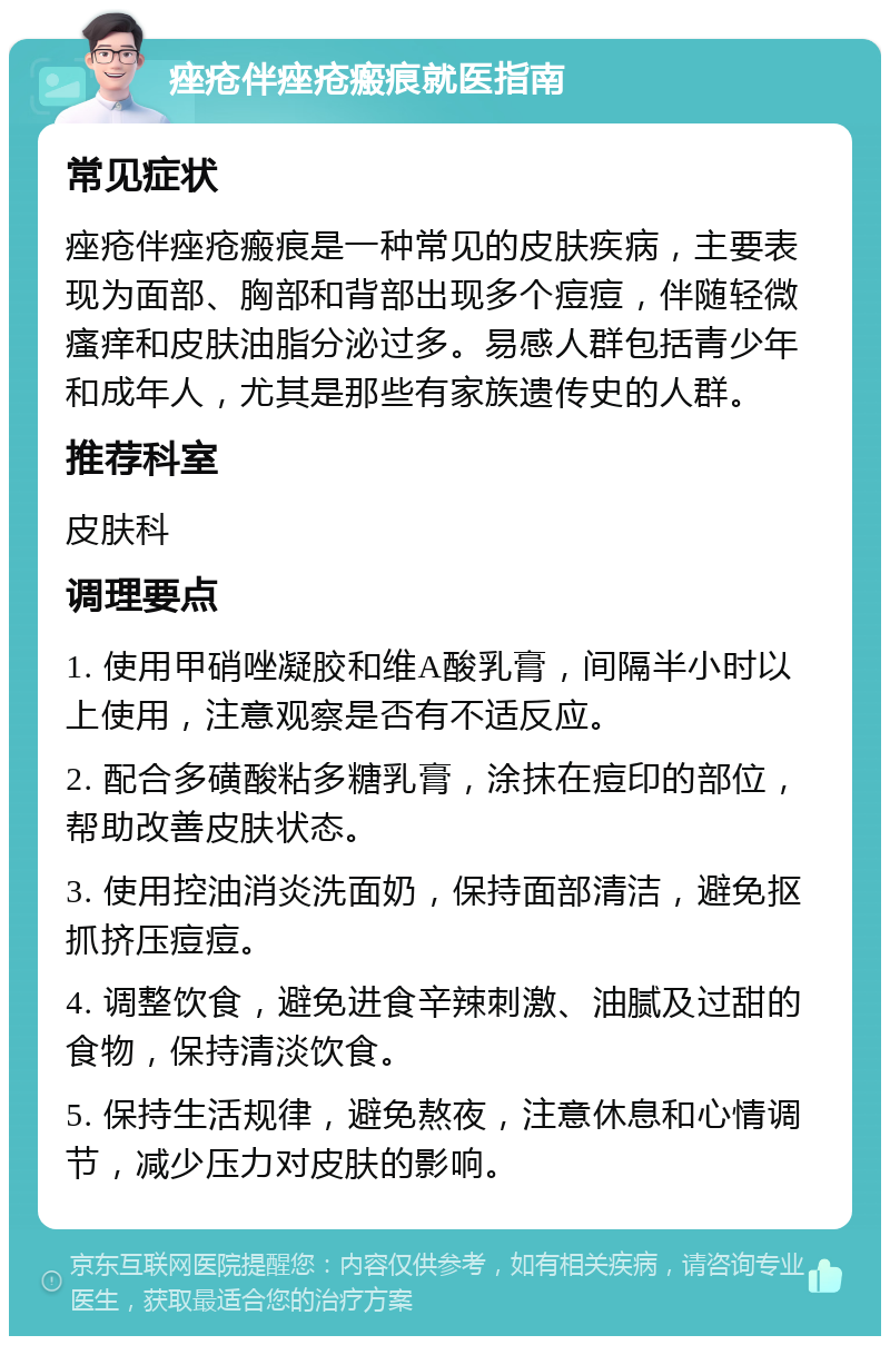 痤疮伴痤疮瘢痕就医指南 常见症状 痤疮伴痤疮瘢痕是一种常见的皮肤疾病，主要表现为面部、胸部和背部出现多个痘痘，伴随轻微瘙痒和皮肤油脂分泌过多。易感人群包括青少年和成年人，尤其是那些有家族遗传史的人群。 推荐科室 皮肤科 调理要点 1. 使用甲硝唑凝胶和维A酸乳膏，间隔半小时以上使用，注意观察是否有不适反应。 2. 配合多磺酸粘多糖乳膏，涂抹在痘印的部位，帮助改善皮肤状态。 3. 使用控油消炎洗面奶，保持面部清洁，避免抠抓挤压痘痘。 4. 调整饮食，避免进食辛辣刺激、油腻及过甜的食物，保持清淡饮食。 5. 保持生活规律，避免熬夜，注意休息和心情调节，减少压力对皮肤的影响。