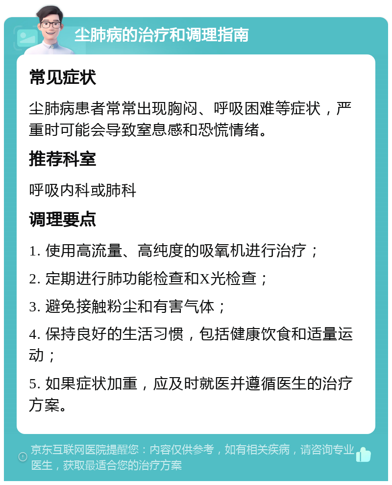 尘肺病的治疗和调理指南 常见症状 尘肺病患者常常出现胸闷、呼吸困难等症状，严重时可能会导致窒息感和恐慌情绪。 推荐科室 呼吸内科或肺科 调理要点 1. 使用高流量、高纯度的吸氧机进行治疗； 2. 定期进行肺功能检查和X光检查； 3. 避免接触粉尘和有害气体； 4. 保持良好的生活习惯，包括健康饮食和适量运动； 5. 如果症状加重，应及时就医并遵循医生的治疗方案。