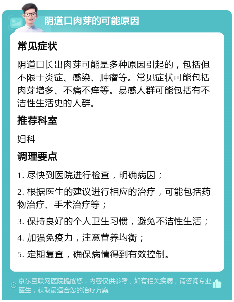 阴道口肉芽的可能原因 常见症状 阴道口长出肉芽可能是多种原因引起的，包括但不限于炎症、感染、肿瘤等。常见症状可能包括肉芽增多、不痛不痒等。易感人群可能包括有不洁性生活史的人群。 推荐科室 妇科 调理要点 1. 尽快到医院进行检查，明确病因； 2. 根据医生的建议进行相应的治疗，可能包括药物治疗、手术治疗等； 3. 保持良好的个人卫生习惯，避免不洁性生活； 4. 加强免疫力，注意营养均衡； 5. 定期复查，确保病情得到有效控制。