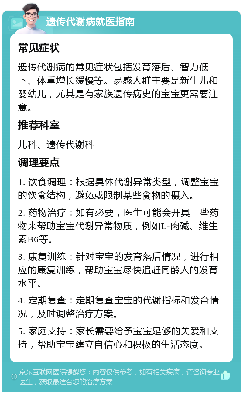 遗传代谢病就医指南 常见症状 遗传代谢病的常见症状包括发育落后、智力低下、体重增长缓慢等。易感人群主要是新生儿和婴幼儿，尤其是有家族遗传病史的宝宝更需要注意。 推荐科室 儿科、遗传代谢科 调理要点 1. 饮食调理：根据具体代谢异常类型，调整宝宝的饮食结构，避免或限制某些食物的摄入。 2. 药物治疗：如有必要，医生可能会开具一些药物来帮助宝宝代谢异常物质，例如L-肉碱、维生素B6等。 3. 康复训练：针对宝宝的发育落后情况，进行相应的康复训练，帮助宝宝尽快追赶同龄人的发育水平。 4. 定期复查：定期复查宝宝的代谢指标和发育情况，及时调整治疗方案。 5. 家庭支持：家长需要给予宝宝足够的关爱和支持，帮助宝宝建立自信心和积极的生活态度。