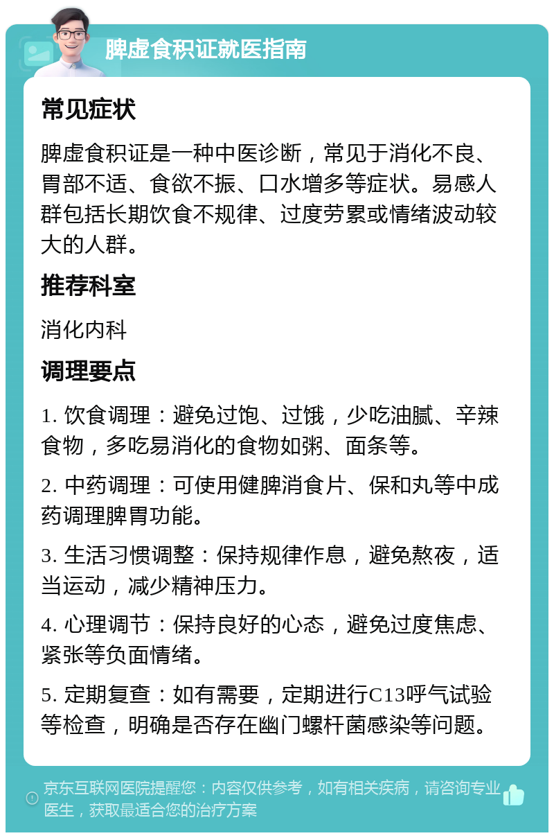 脾虚食积证就医指南 常见症状 脾虚食积证是一种中医诊断，常见于消化不良、胃部不适、食欲不振、口水增多等症状。易感人群包括长期饮食不规律、过度劳累或情绪波动较大的人群。 推荐科室 消化内科 调理要点 1. 饮食调理：避免过饱、过饿，少吃油腻、辛辣食物，多吃易消化的食物如粥、面条等。 2. 中药调理：可使用健脾消食片、保和丸等中成药调理脾胃功能。 3. 生活习惯调整：保持规律作息，避免熬夜，适当运动，减少精神压力。 4. 心理调节：保持良好的心态，避免过度焦虑、紧张等负面情绪。 5. 定期复查：如有需要，定期进行C13呼气试验等检查，明确是否存在幽门螺杆菌感染等问题。