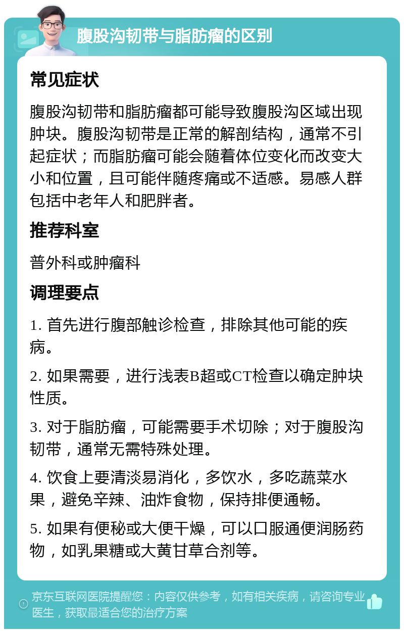 腹股沟韧带与脂肪瘤的区别 常见症状 腹股沟韧带和脂肪瘤都可能导致腹股沟区域出现肿块。腹股沟韧带是正常的解剖结构，通常不引起症状；而脂肪瘤可能会随着体位变化而改变大小和位置，且可能伴随疼痛或不适感。易感人群包括中老年人和肥胖者。 推荐科室 普外科或肿瘤科 调理要点 1. 首先进行腹部触诊检查，排除其他可能的疾病。 2. 如果需要，进行浅表B超或CT检查以确定肿块性质。 3. 对于脂肪瘤，可能需要手术切除；对于腹股沟韧带，通常无需特殊处理。 4. 饮食上要清淡易消化，多饮水，多吃蔬菜水果，避免辛辣、油炸食物，保持排便通畅。 5. 如果有便秘或大便干燥，可以口服通便润肠药物，如乳果糖或大黄甘草合剂等。