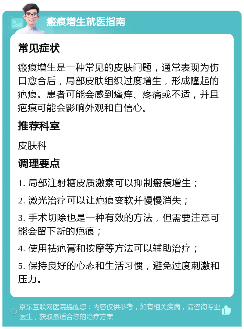 瘢痕增生就医指南 常见症状 瘢痕增生是一种常见的皮肤问题，通常表现为伤口愈合后，局部皮肤组织过度增生，形成隆起的疤痕。患者可能会感到瘙痒、疼痛或不适，并且疤痕可能会影响外观和自信心。 推荐科室 皮肤科 调理要点 1. 局部注射糖皮质激素可以抑制瘢痕增生； 2. 激光治疗可以让疤痕变软并慢慢消失； 3. 手术切除也是一种有效的方法，但需要注意可能会留下新的疤痕； 4. 使用祛疤膏和按摩等方法可以辅助治疗； 5. 保持良好的心态和生活习惯，避免过度刺激和压力。