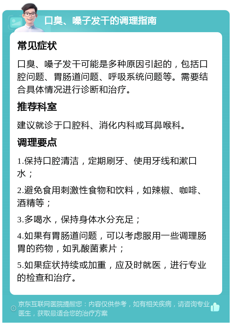 口臭、嗓子发干的调理指南 常见症状 口臭、嗓子发干可能是多种原因引起的，包括口腔问题、胃肠道问题、呼吸系统问题等。需要结合具体情况进行诊断和治疗。 推荐科室 建议就诊于口腔科、消化内科或耳鼻喉科。 调理要点 1.保持口腔清洁，定期刷牙、使用牙线和漱口水； 2.避免食用刺激性食物和饮料，如辣椒、咖啡、酒精等； 3.多喝水，保持身体水分充足； 4.如果有胃肠道问题，可以考虑服用一些调理肠胃的药物，如乳酸菌素片； 5.如果症状持续或加重，应及时就医，进行专业的检查和治疗。