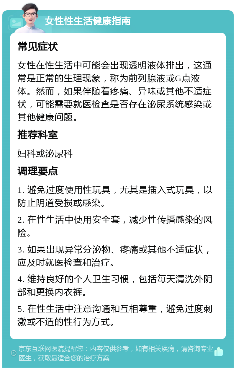 女性性生活健康指南 常见症状 女性在性生活中可能会出现透明液体排出，这通常是正常的生理现象，称为前列腺液或G点液体。然而，如果伴随着疼痛、异味或其他不适症状，可能需要就医检查是否存在泌尿系统感染或其他健康问题。 推荐科室 妇科或泌尿科 调理要点 1. 避免过度使用性玩具，尤其是插入式玩具，以防止阴道受损或感染。 2. 在性生活中使用安全套，减少性传播感染的风险。 3. 如果出现异常分泌物、疼痛或其他不适症状，应及时就医检查和治疗。 4. 维持良好的个人卫生习惯，包括每天清洗外阴部和更换内衣裤。 5. 在性生活中注意沟通和互相尊重，避免过度刺激或不适的性行为方式。