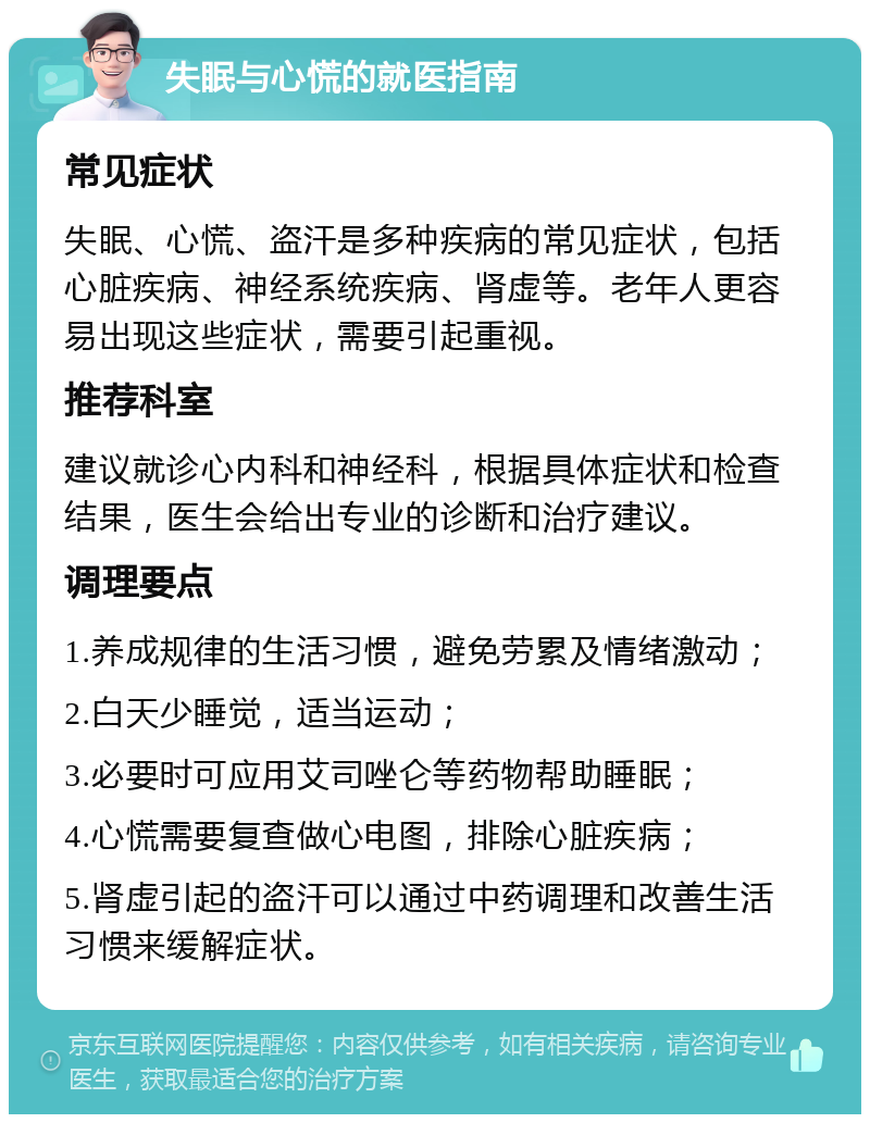 失眠与心慌的就医指南 常见症状 失眠、心慌、盗汗是多种疾病的常见症状，包括心脏疾病、神经系统疾病、肾虚等。老年人更容易出现这些症状，需要引起重视。 推荐科室 建议就诊心内科和神经科，根据具体症状和检查结果，医生会给出专业的诊断和治疗建议。 调理要点 1.养成规律的生活习惯，避免劳累及情绪激动； 2.白天少睡觉，适当运动； 3.必要时可应用艾司唑仑等药物帮助睡眠； 4.心慌需要复查做心电图，排除心脏疾病； 5.肾虚引起的盗汗可以通过中药调理和改善生活习惯来缓解症状。