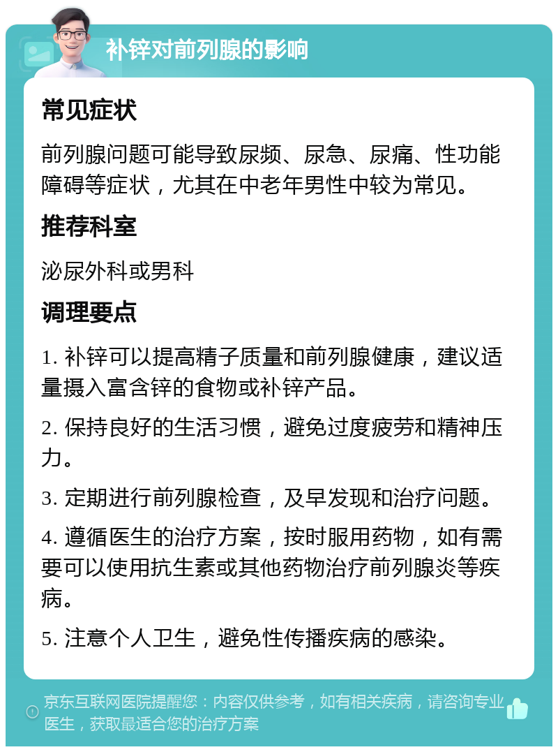 补锌对前列腺的影响 常见症状 前列腺问题可能导致尿频、尿急、尿痛、性功能障碍等症状，尤其在中老年男性中较为常见。 推荐科室 泌尿外科或男科 调理要点 1. 补锌可以提高精子质量和前列腺健康，建议适量摄入富含锌的食物或补锌产品。 2. 保持良好的生活习惯，避免过度疲劳和精神压力。 3. 定期进行前列腺检查，及早发现和治疗问题。 4. 遵循医生的治疗方案，按时服用药物，如有需要可以使用抗生素或其他药物治疗前列腺炎等疾病。 5. 注意个人卫生，避免性传播疾病的感染。