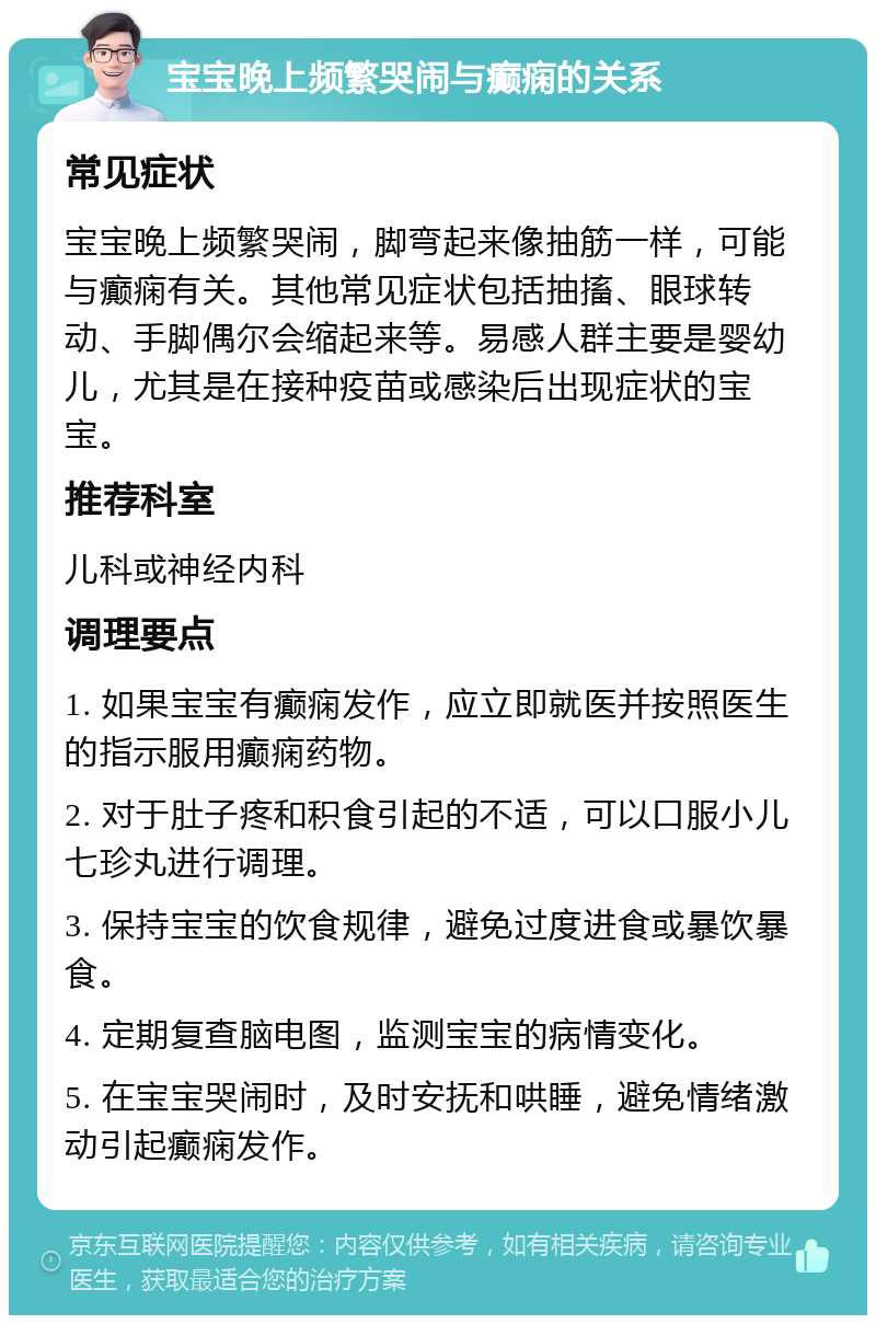 宝宝晚上频繁哭闹与癫痫的关系 常见症状 宝宝晚上频繁哭闹，脚弯起来像抽筋一样，可能与癫痫有关。其他常见症状包括抽搐、眼球转动、手脚偶尔会缩起来等。易感人群主要是婴幼儿，尤其是在接种疫苗或感染后出现症状的宝宝。 推荐科室 儿科或神经内科 调理要点 1. 如果宝宝有癫痫发作，应立即就医并按照医生的指示服用癫痫药物。 2. 对于肚子疼和积食引起的不适，可以口服小儿七珍丸进行调理。 3. 保持宝宝的饮食规律，避免过度进食或暴饮暴食。 4. 定期复查脑电图，监测宝宝的病情变化。 5. 在宝宝哭闹时，及时安抚和哄睡，避免情绪激动引起癫痫发作。