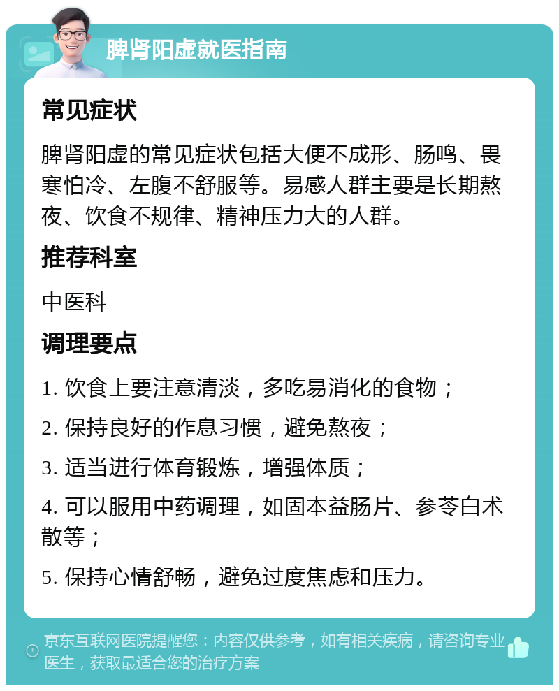 脾肾阳虚就医指南 常见症状 脾肾阳虚的常见症状包括大便不成形、肠鸣、畏寒怕冷、左腹不舒服等。易感人群主要是长期熬夜、饮食不规律、精神压力大的人群。 推荐科室 中医科 调理要点 1. 饮食上要注意清淡，多吃易消化的食物； 2. 保持良好的作息习惯，避免熬夜； 3. 适当进行体育锻炼，增强体质； 4. 可以服用中药调理，如固本益肠片、参苓白术散等； 5. 保持心情舒畅，避免过度焦虑和压力。