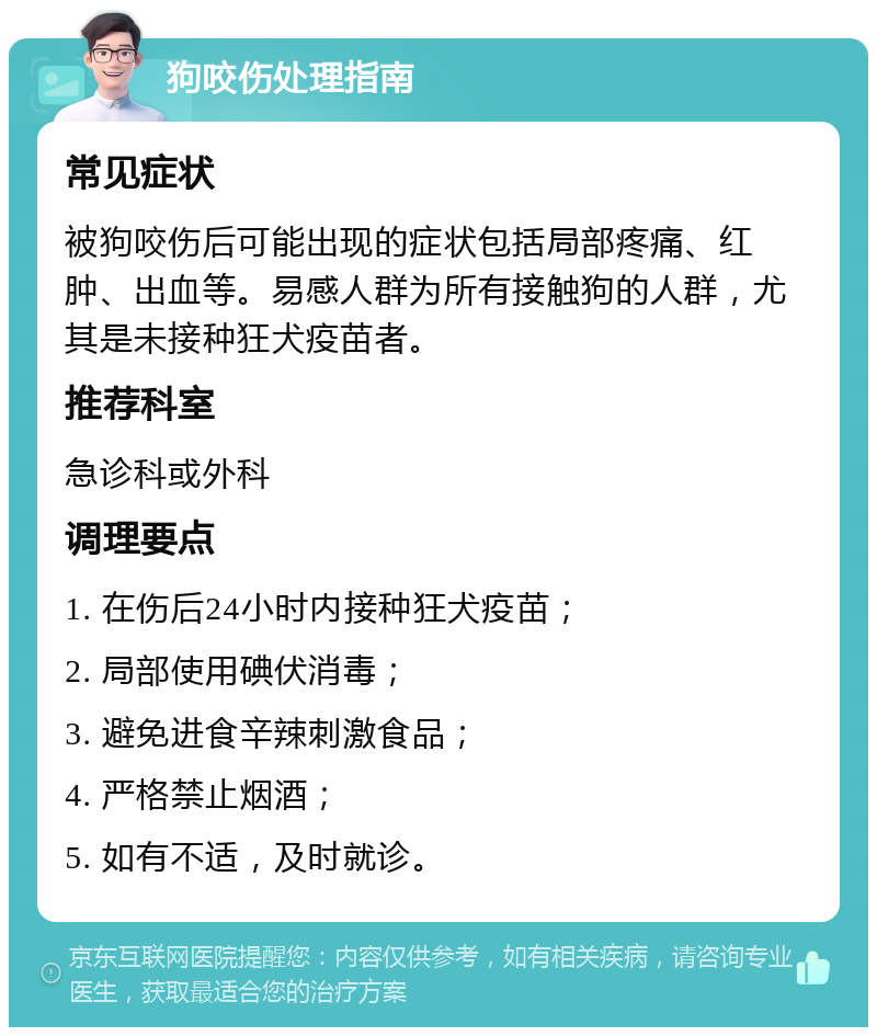 狗咬伤处理指南 常见症状 被狗咬伤后可能出现的症状包括局部疼痛、红肿、出血等。易感人群为所有接触狗的人群，尤其是未接种狂犬疫苗者。 推荐科室 急诊科或外科 调理要点 1. 在伤后24小时内接种狂犬疫苗； 2. 局部使用碘伏消毒； 3. 避免进食辛辣刺激食品； 4. 严格禁止烟酒； 5. 如有不适，及时就诊。