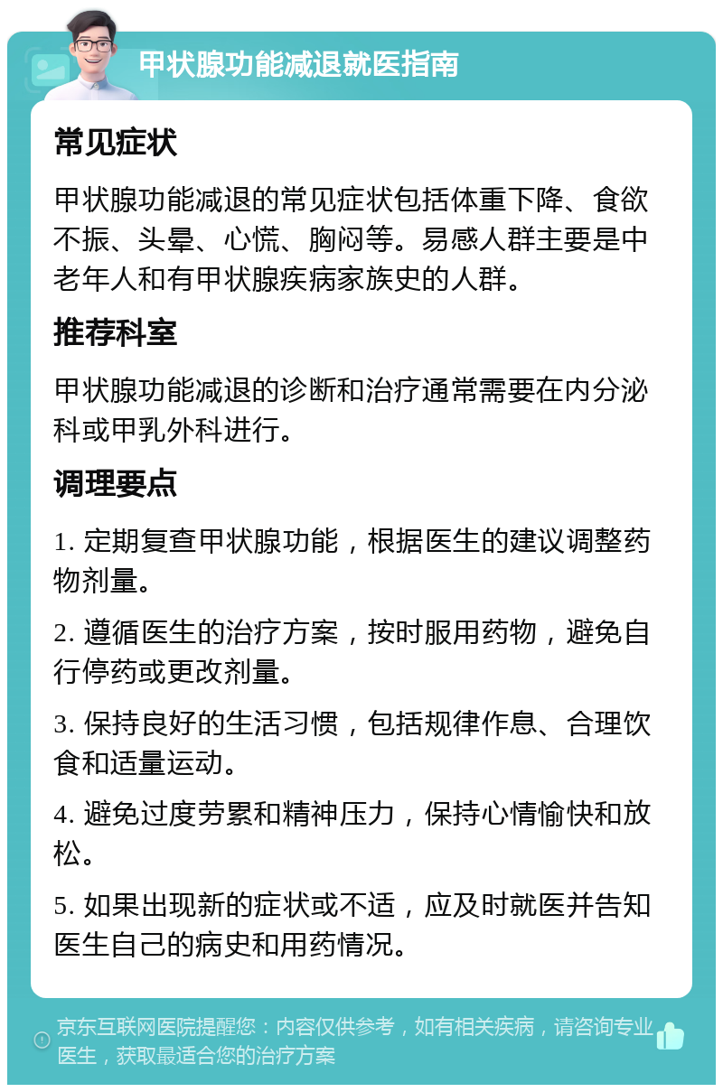 甲状腺功能减退就医指南 常见症状 甲状腺功能减退的常见症状包括体重下降、食欲不振、头晕、心慌、胸闷等。易感人群主要是中老年人和有甲状腺疾病家族史的人群。 推荐科室 甲状腺功能减退的诊断和治疗通常需要在内分泌科或甲乳外科进行。 调理要点 1. 定期复查甲状腺功能，根据医生的建议调整药物剂量。 2. 遵循医生的治疗方案，按时服用药物，避免自行停药或更改剂量。 3. 保持良好的生活习惯，包括规律作息、合理饮食和适量运动。 4. 避免过度劳累和精神压力，保持心情愉快和放松。 5. 如果出现新的症状或不适，应及时就医并告知医生自己的病史和用药情况。